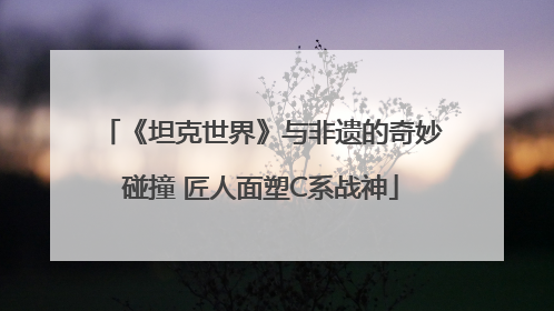 《坦克世界》与非遗的奇妙碰撞 匠人面塑C系战神
