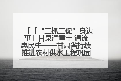 「“三抓三促”身边事」甘泉润黄土 涓流惠民生——甘肃省持续推进农村供水工程巩固提升项目建设
