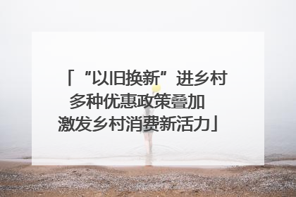 “以旧换新”进乡村 多种优惠政策叠加 激发乡村消费新活力