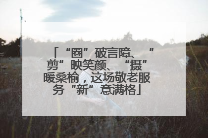 “圈”破言障、“剪”映笑颜、“摄”暖桑榆，这场敬老服务“新”意满格
