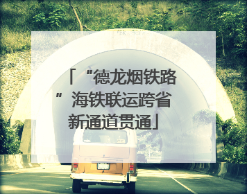 “德龙烟铁路”海铁联运跨省新通道贯通