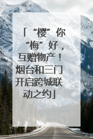 “樱”你“梅”好,互赠物产!烟台和三门开启跨城联动之约