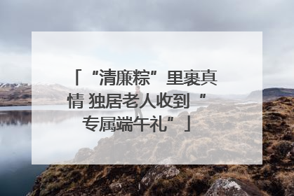 “清廉粽”里裹真情 独居老人收到“专属端午礼”