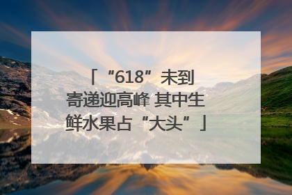 “618”未到 寄递迎高峰 其中生鲜水果占“大头”