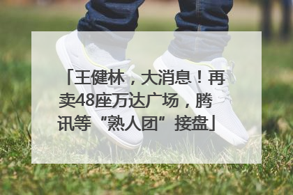 王健林，大消息！再卖48座万达广场，腾讯等“熟人团”接盘