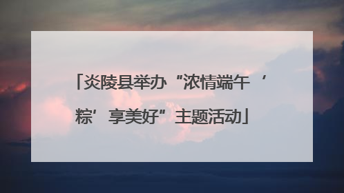 炎陵县举办“浓情端午‘粽’享美好”主题活动