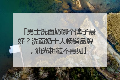 男士洗面奶哪个牌子最好？洗面奶十大畅销品牌，油光粗糙不再见