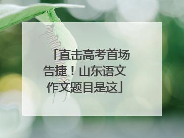 直击高考首场告捷！山东语文作文题目是这