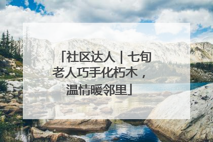 社区达人｜七旬老人巧手化朽木，温情暖邻里