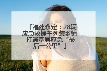 福建永定：28辆应急救援车列装乡镇 打通基层应急“最后一公里”