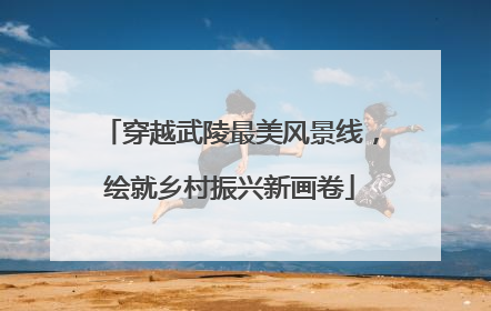 穿越武陵最美风景线，绘就乡村振兴新画卷