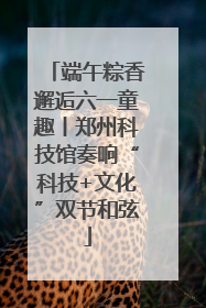 端午粽香邂逅六一童趣丨郑州科技馆奏响“科技+文化”双节和弦