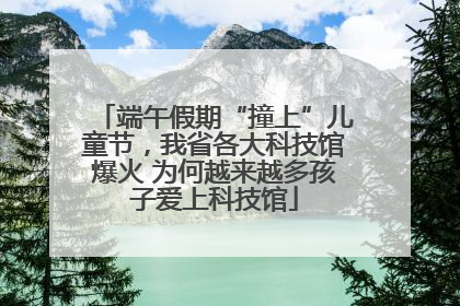 端午假期“撞上”儿童节，我省各大科技馆爆火 为何越来越多孩子爱上科技馆