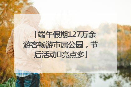 端午假期127万余游客畅游市属公园，节后活动﻿亮点多
