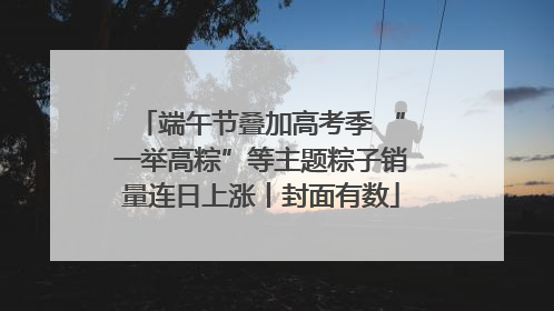 端午节叠加高考季 “一举高粽”等主题粽子销量连日上涨丨封面有数
