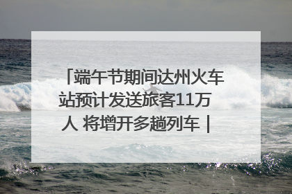端午节期间达州火车站预计发送旅客11万人 将增开多趟列车｜网络中国节·端午