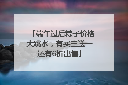 端午过后粽子价格大跳水，有买三送一还有6折出售