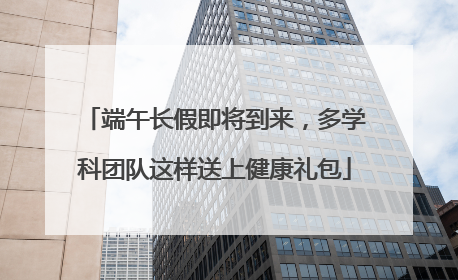 端午长假即将到来，多学科团队这样送上健康礼包