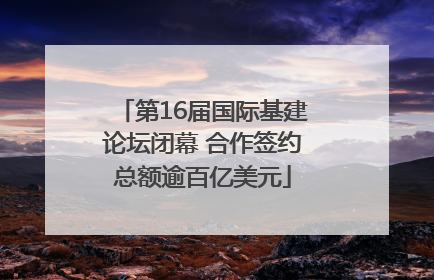 第16届国际基建论坛闭幕 合作签约总额逾百亿美元
