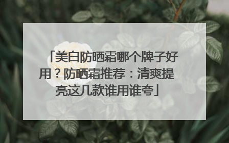 美白防晒霜哪个牌子好用？防晒霜推荐：清爽提亮这几款谁用谁夸