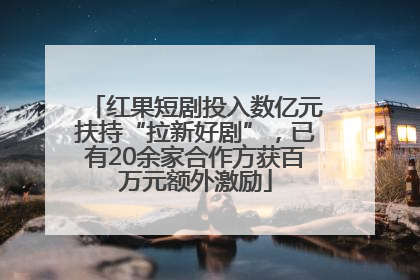 红果短剧投入数亿元扶持“拉新好剧”，已有20余家合作方获百万元额外激励