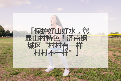 保护好山好水，彰显山村特色！济南钢城区“村村有一样 村村不一样”