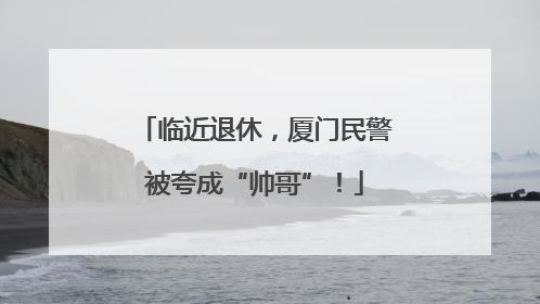 临近退休，厦门民警被夸成“帅哥”！