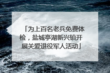 为上百名老兵免费体检，盐城亭湖新兴镇开展关爱退役军人活动