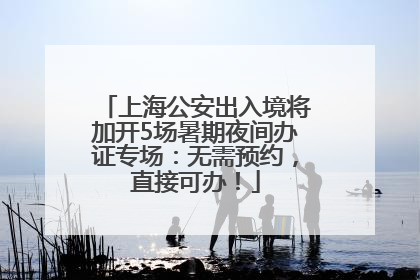 上海公安出入境将加开5场暑期夜间办证专场：无需预约，直接可办！