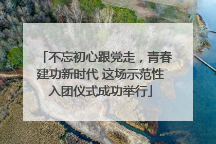 不忘初心跟党走，青春建功新时代 这场示范性入团仪式成功举行