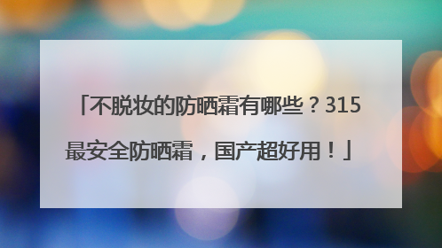 不脱妆的防晒霜有哪些？315最安全防晒霜，国产超好用！