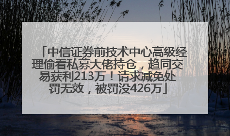 中信证券前技术中心高级经理偷看私募大佬持仓，趋同交易获利213万！请求减免处罚无效，被罚没426万