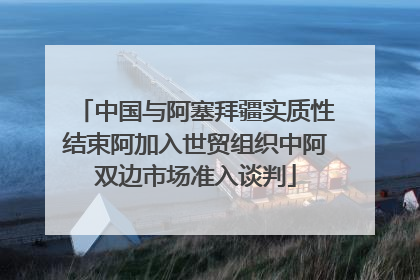 中国与阿塞拜疆实质性结束阿加入世贸组织中阿双边市场准入谈判