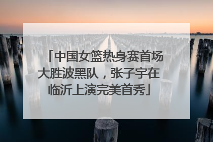 中国女篮热身赛首场大胜波黑队，张子宇在临沂上演完美首秀