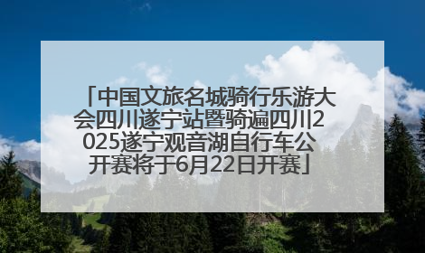 中国文旅名城骑行乐游大会四川遂宁站暨骑遍四川2025遂宁观音湖自行车公开赛将于6月22日开赛