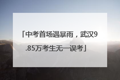 中考首场遇暴雨，武汉9.85万考生无一误考