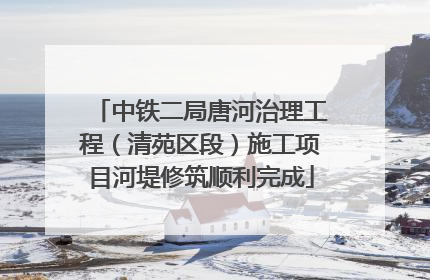 中铁二局唐河治理工程（清苑区段）施工项目河堤修筑顺利完成