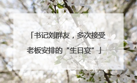 书记刘群友，多次接受老板安排的“生日宴”