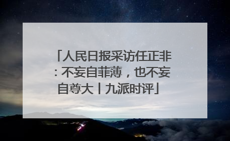 人民日报采访任正非：不妄自菲薄，也不妄自尊大丨九派时评