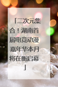 二次元集合！湖南首届电竞动漫嘉年华本月将在衡启幕