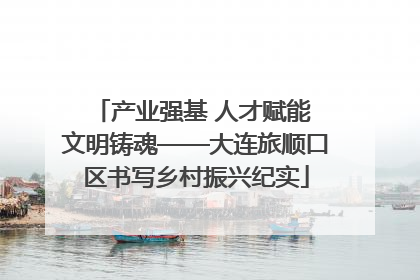 产业强基 人才赋能 文明铸魂——大连旅顺口区书写乡村振兴纪实