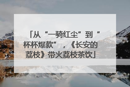 从“一骑红尘”到“杯杯爆款”，《长安的荔枝》带火荔枝茶饮