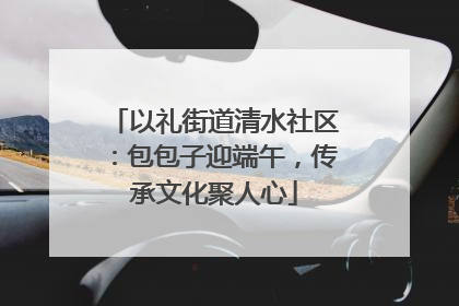 以礼街道清水社区：包包子迎端午，传承文化聚人心