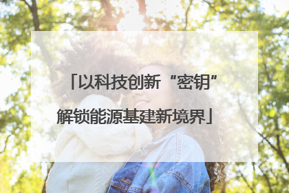 以科技创新“密钥”解锁能源基建新境界