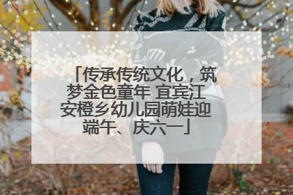 传承传统文化，筑梦金色童年 宜宾江安橙乡幼儿园萌娃迎端午、庆六一