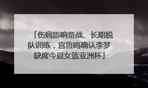 伤病影响备战、长期脱队训练，宫鲁鸣确认李梦缺席今夏女篮亚洲杯