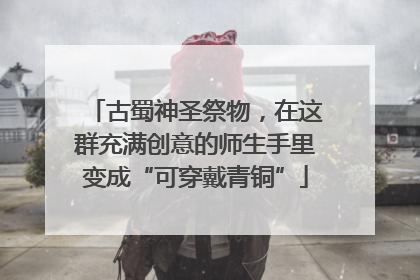 古蜀神圣祭物，在这群充满创意的师生手里变成“可穿戴青铜”