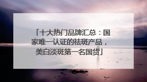 十大热门品牌汇总：国家唯一认证的祛斑产品，美白淡斑第一名国货