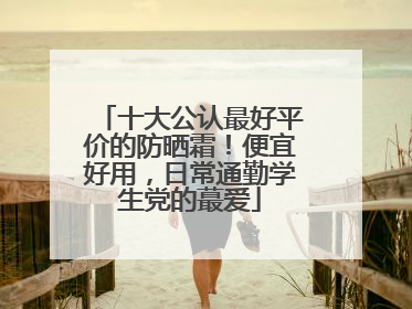 十大公认最好平价的防晒霜！便宜好用，日常通勤学生党的蕞爱
