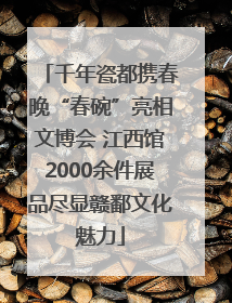 千年瓷都携春晚“春碗”亮相文博会 江西馆2000余件展品尽显赣鄱文化魅力